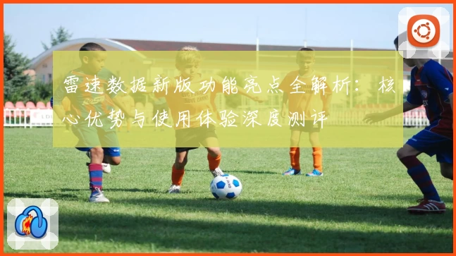雷速数据新版功能亮点全解析：核心优势与使用体验深度测评