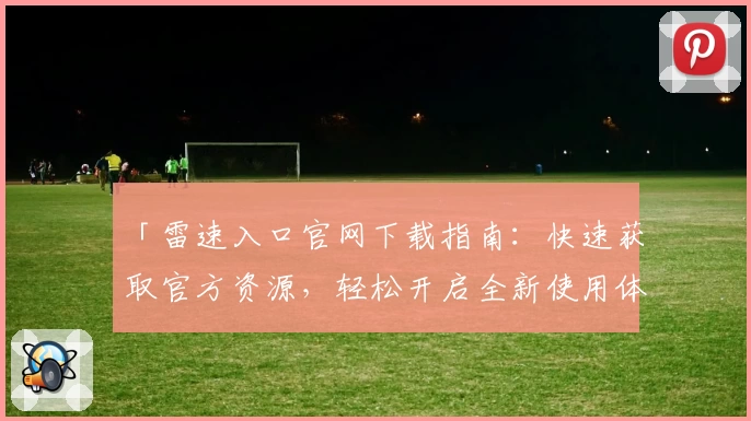 「雷速入口官网下载指南：快速获取官方资源，轻松开启全新使用体验」