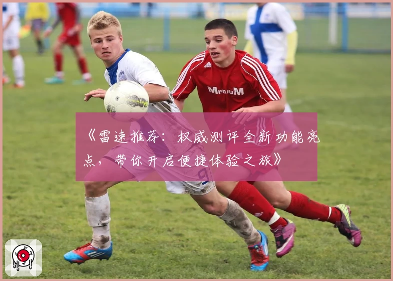 《雷速推荐:权威测评全新功能亮点,带你开启便捷体验之旅》