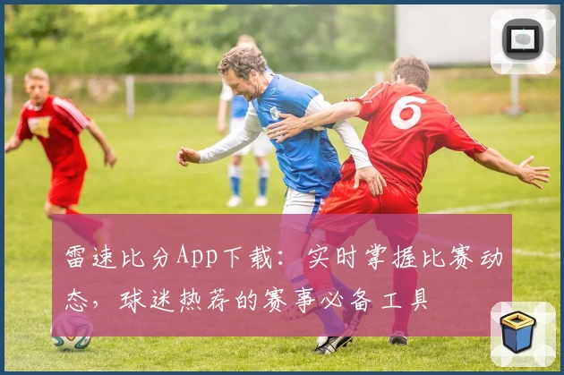 雷速比分App下载：实时掌握比赛动态，球迷热荐的赛事必备工具