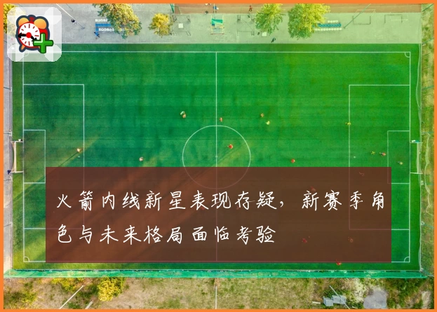 火箭内线新星表现存疑,新赛季角色与未来格局面临考验