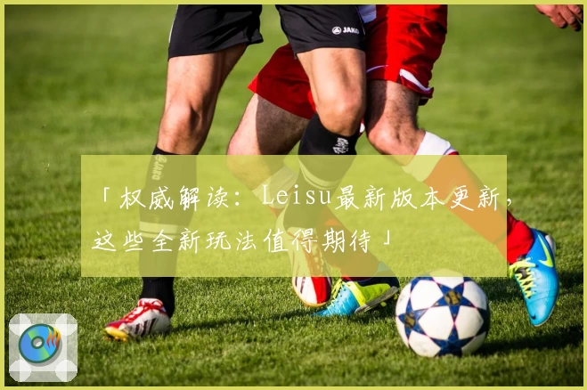 「权威解读：Leisu最新版本更新，这些全新玩法值得期待」