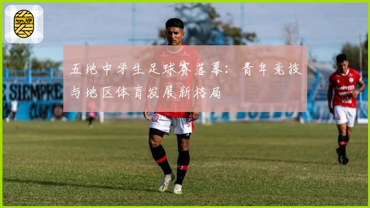 五地中学生足球赛落幕:青年竞技与地区体育发展新格局