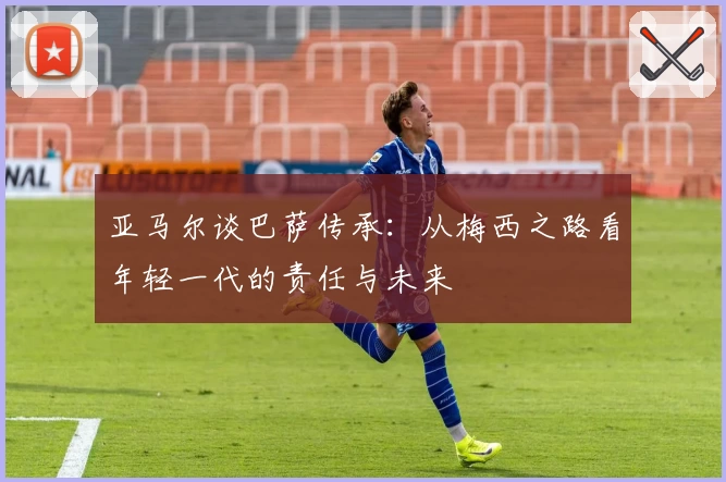 亚马尔谈巴萨传承：从梅西之路看年轻一代的责任与未来