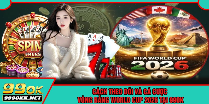 Cách Theo Dõi Và Cá Cược Vòng Bảng World Cup 2026 Tại 99OK
